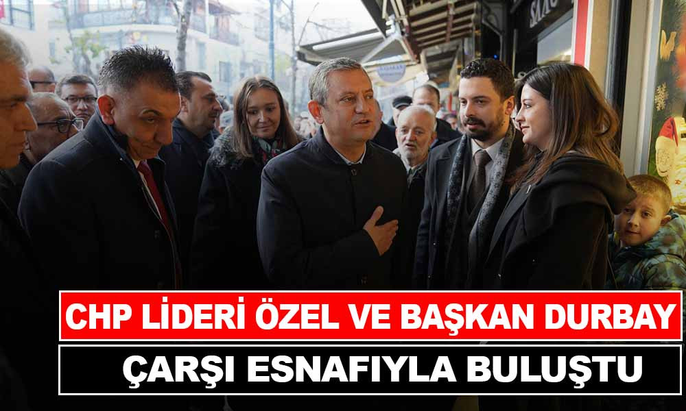 CHP LİDERİ ÖZEL VE BAŞKAN DURBAY ÇARŞI ESNAFIYLA BULUŞTU